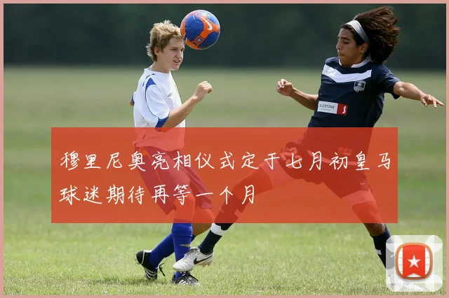 穆里尼奥亮相仪式定于七月初皇马球迷期待再等一个月