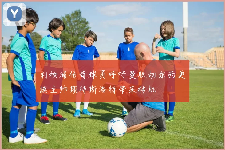 利物浦传奇球员呼吁曼联切尔西更换主帅期待斯洛特带来转机