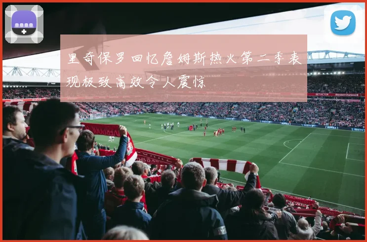 里奇保罗回忆詹姆斯热火第二季表现极致高效令人震惊