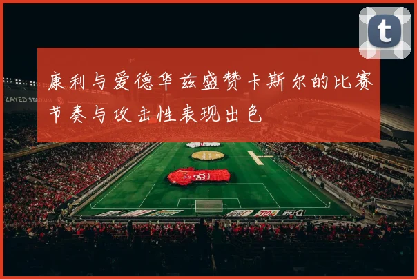康利与爱德华兹盛赞卡斯尔的比赛节奏与攻击性表现出色