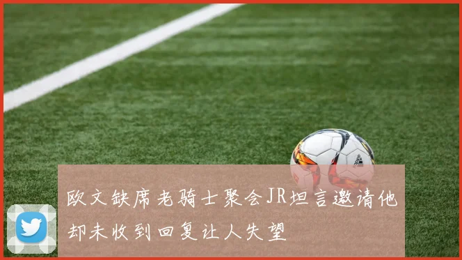 欧文缺席老骑士聚会JR坦言邀请他却未收到回复让人失望