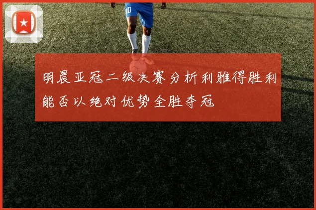 明晨亚冠二级决赛分析利雅得胜利能否以绝对优势全胜夺冠