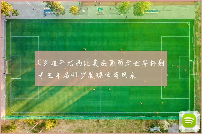 C罗追平尤西比奥成葡萄牙世界杯射手王年届41岁展现传奇风采