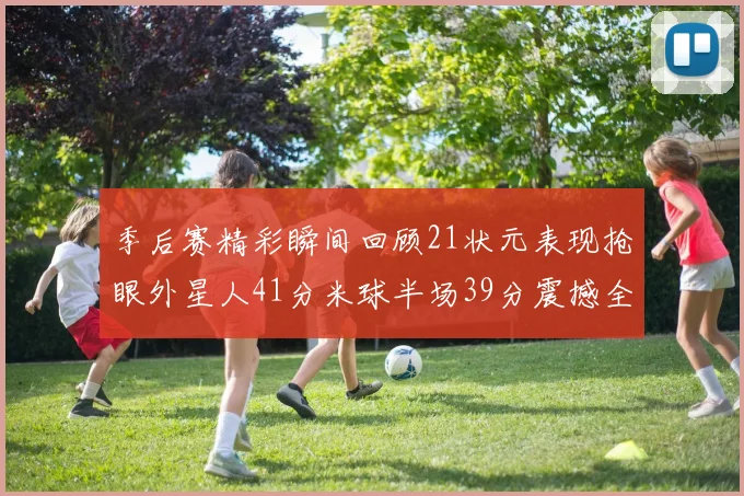季后赛精彩瞬间回顾21状元表现抢眼外星人41分米球半场39分震撼全场
