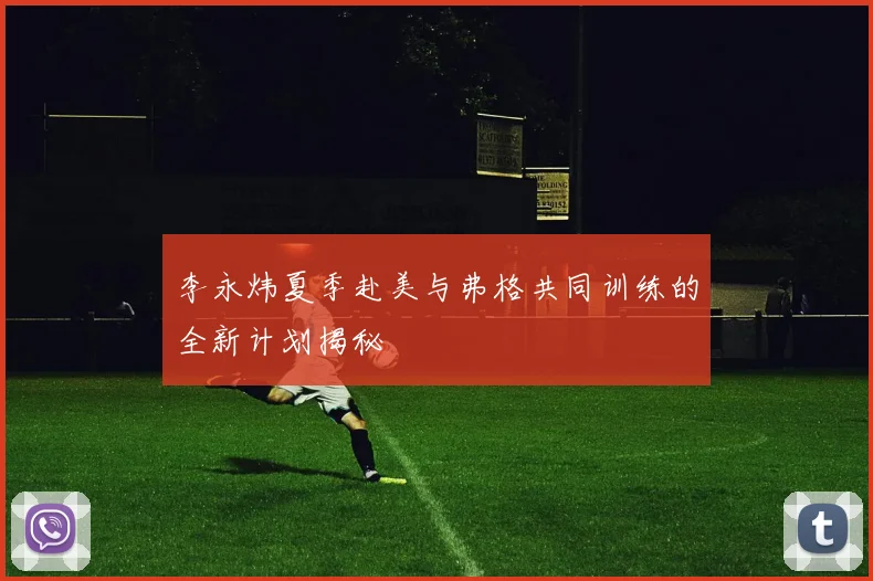 李永炜夏季赴美与弗格共同训练的全新计划揭秘