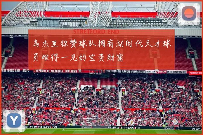 乌杰里称赞球队拥有划时代天才球员难得一见的宝贵财富
