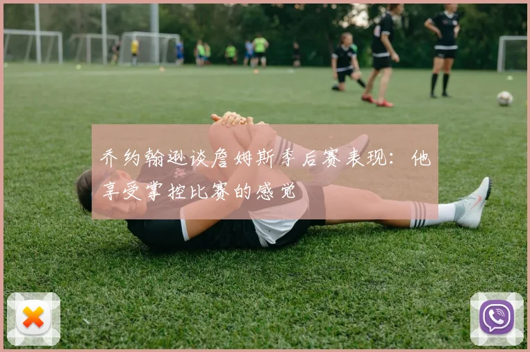 乔约翰逊谈詹姆斯季后赛表现：他享受掌控比赛的感觉