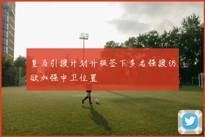 皇马引援计划升级签下多名强援仍欲加强中卫位置