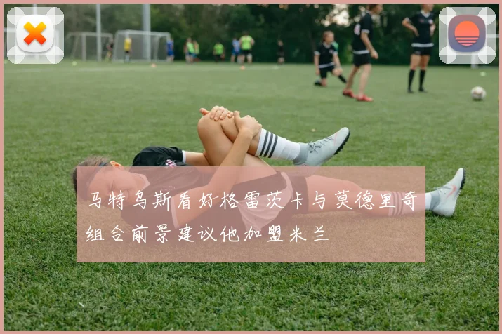 马特乌斯看好格雷茨卡与莫德里奇组合前景建议他加盟米兰