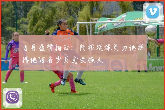 吉鲁盛赞梅西：阿根廷球员为他拼搏他随着岁月愈发强大