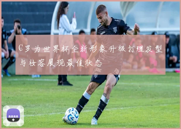 C罗为世界杯全新形象升级打理发型与妆容展现最佳状态