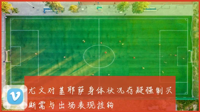 尤文对基耶萨身体状况存疑强制买断需与出场表现挂钩