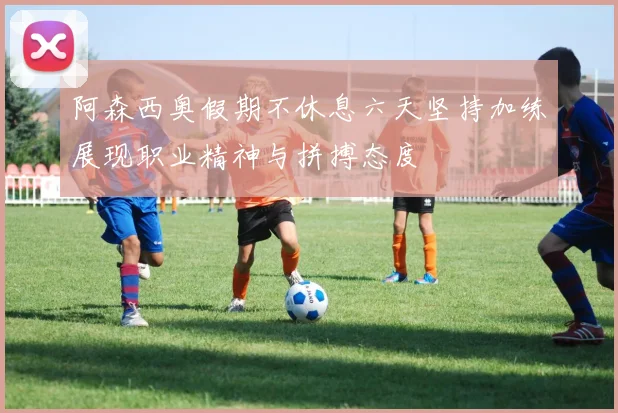 阿森西奥假期不休息六天坚持加练展现职业精神与拼搏态度