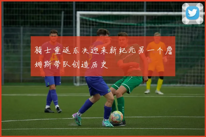 骑士重返东决迎来新纪元另一个詹姆斯带队创造历史