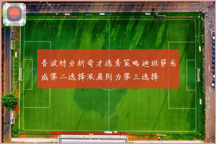 香波特分析奇才选秀策略迪班萨或成第二选择浓眉则为第三选择