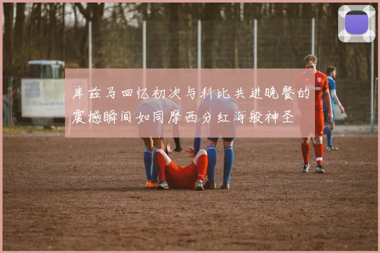 库兹马回忆初次与科比共进晚餐的震撼瞬间如同摩西分红海般神圣