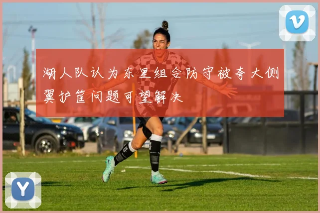 湖人队认为东里组合防守被夸大侧翼护筐问题可望解决