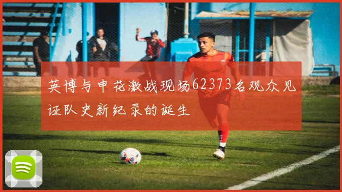 英博与申花激战现场62373名观众见证队史新纪录的诞生