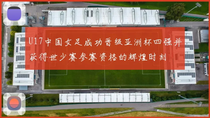 U17中国女足成功晋级亚洲杯四强并获得世少赛参赛资格的辉煌时刻