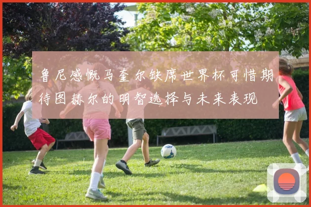鲁尼感慨马奎尔缺席世界杯可惜期待图赫尔的明智选择与未来表现