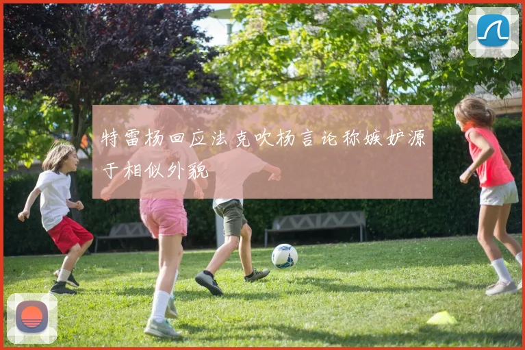 特雷杨回应法克吹杨言论称嫉妒源于相似外貌